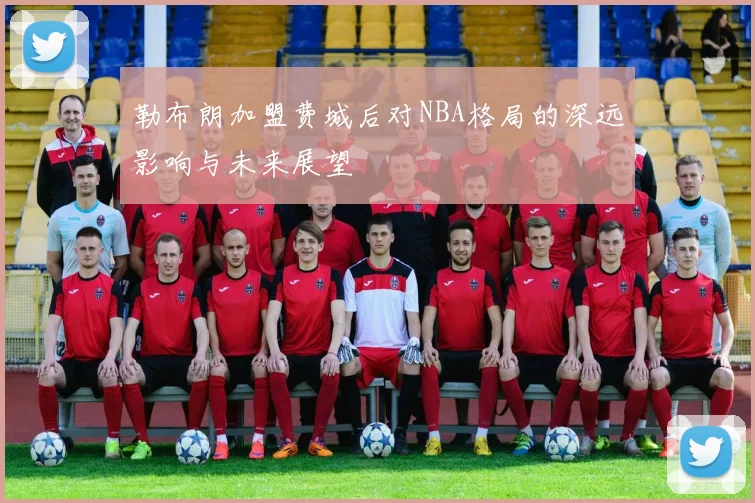 勒布朗加盟费城后对NBA格局的深远影响与未来展望