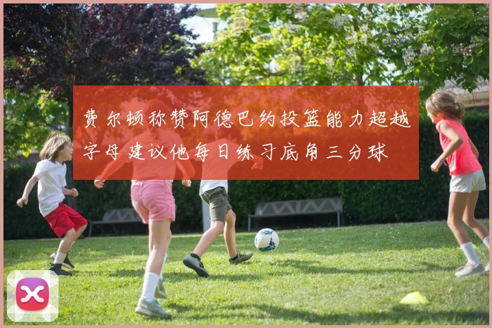 费尔顿称赞阿德巴约投篮能力超越字母建议他每日练习底角三分球