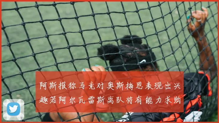 阿斯报称马竞对奥斯梅恩表现出兴趣若阿尔瓦雷斯离队将有能力求购