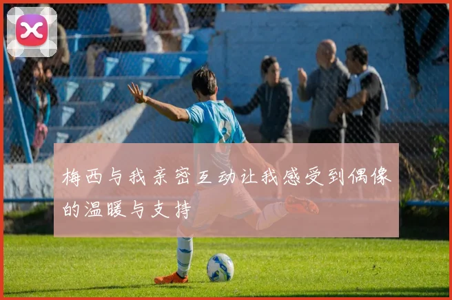 梅西与我亲密互动让我感受到偶像的温暖与支持