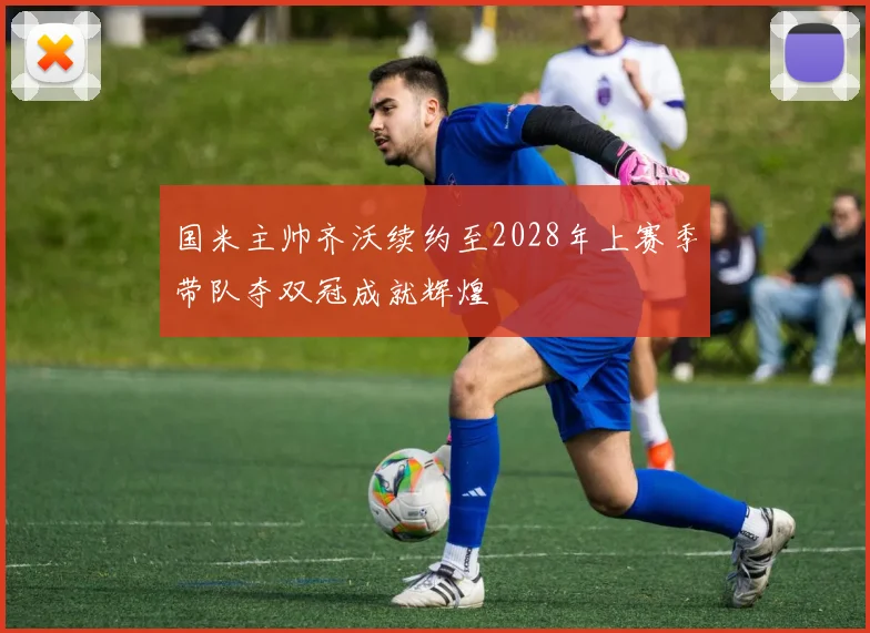 国米主帅齐沃续约至2028年上赛季带队夺双冠成就辉煌