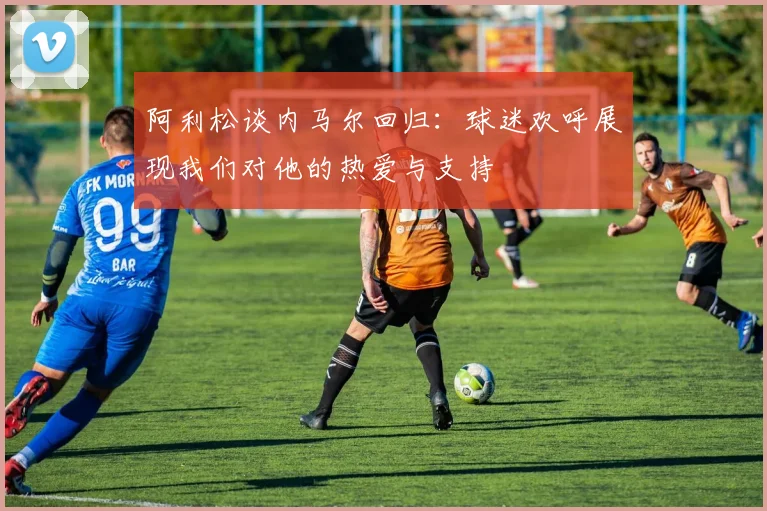阿利松谈内马尔回归:球迷欢呼展现我们对他的热爱与支持