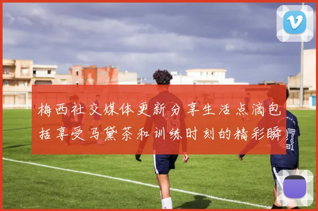 梅西社交媒体更新分享生活点滴包括享受马黛茶和训练时刻的精彩瞬间