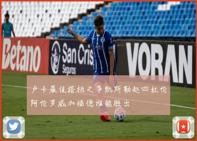 卢卡最佳搭档之争凯斯勒赵四杜伦阿伦罗威加福德谁能胜出