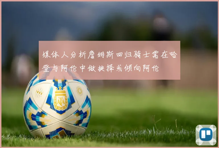 媒体人分析詹姆斯回归骑士需在哈登与阿伦中做抉择或倾向阿伦