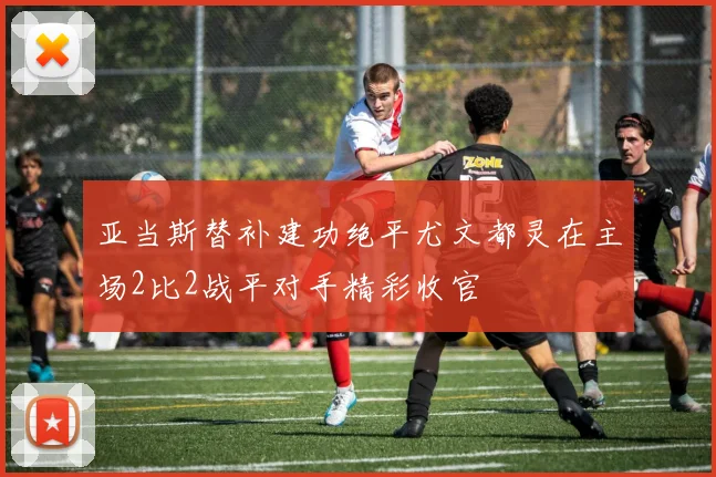 亚当斯替补建功绝平尤文都灵在主场2比2战平对手精彩收官