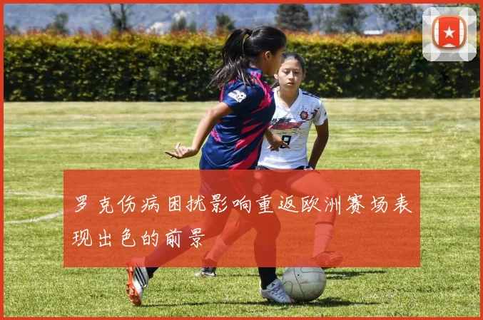 罗克伤病困扰影响重返欧洲赛场表现出色的前景