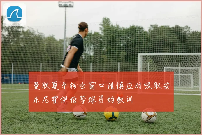 曼联夏季转会窗口谨慎应对吸取安东尼霍伊伦等球员的教训
