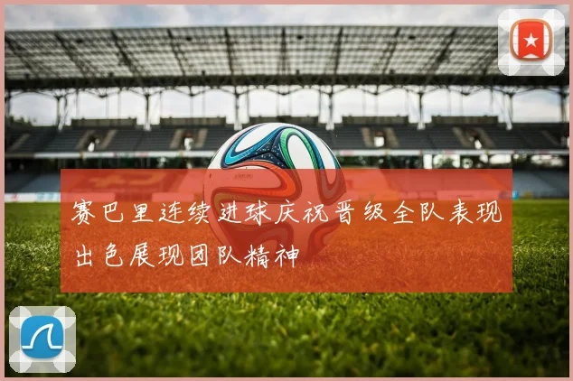 赛巴里连续进球庆祝晋级全队表现出色展现团队精神