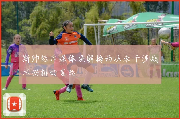 斯帅怒斥媒体误解梅西从未干涉战术安排的言论