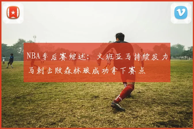 NBA季后赛综述：文班亚马持续发力马刺击败森林狼成功拿下赛点