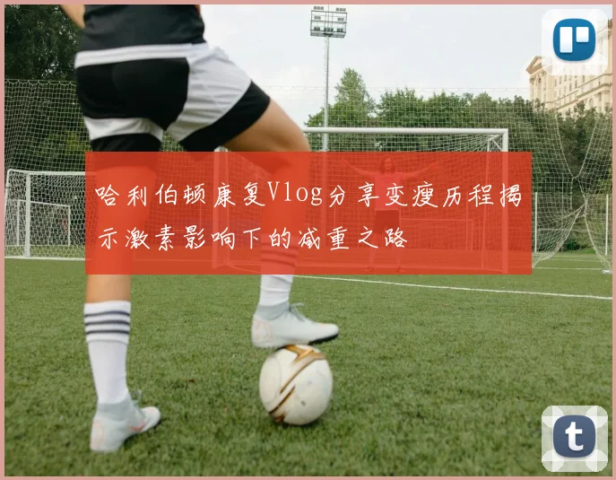 哈利伯顿康复Vlog分享变瘦历程揭示激素影响下的减重之路