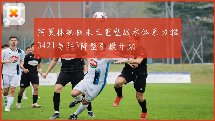 阿莫林执教米兰重塑战术体系力推3421与343阵型引援计划