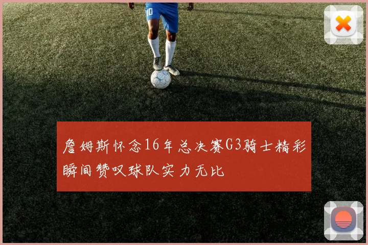 詹姆斯怀念16年总决赛G3骑士精彩瞬间赞叹球队实力无比