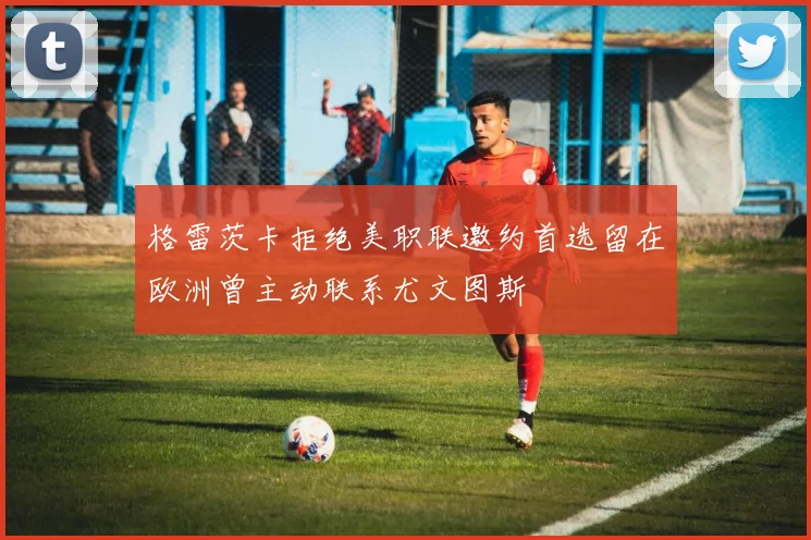 格雷茨卡拒绝美职联邀约首选留在欧洲曾主动联系尤文图斯