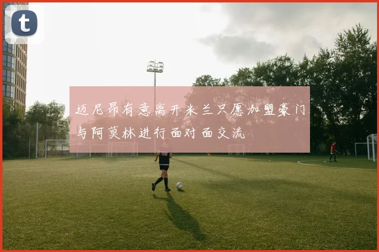 迈尼昂有意离开米兰只愿加盟豪门与阿莫林进行面对面交流