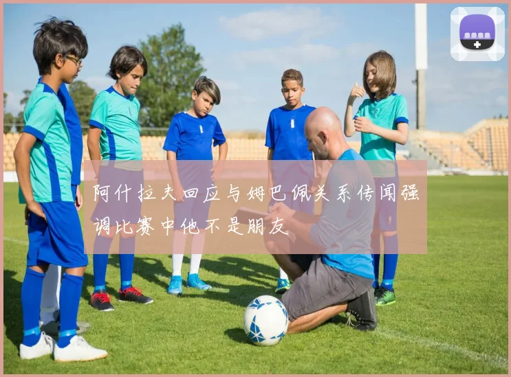 阿什拉夫回应与姆巴佩关系传闻强调比赛中他不是朋友