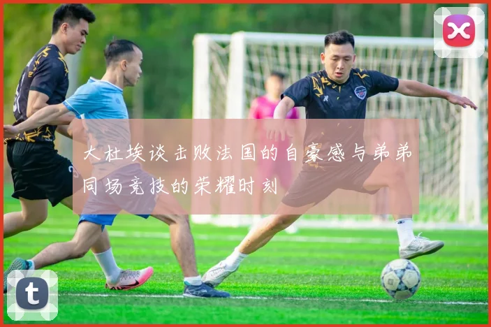 大杜埃谈击败法国的自豪感与弟弟同场竞技的荣耀时刻