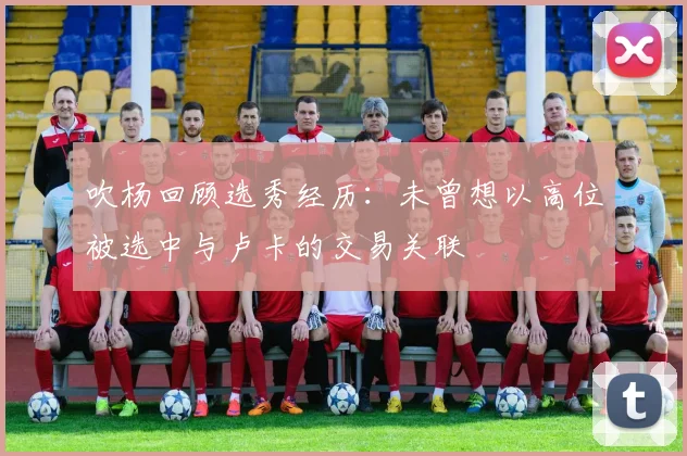 吹杨回顾选秀经历：未曾想以高位被选中与卢卡的交易关联