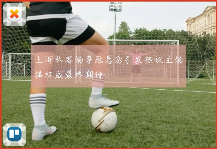 上海队客场争冠悬念引发热议主场捧杯成最终期待