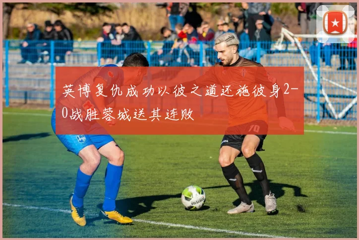 英博复仇成功以彼之道还施彼身2-0战胜蓉城送其连败