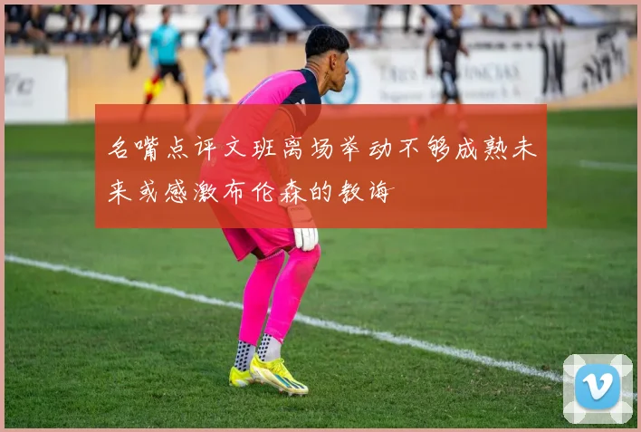 名嘴点评文班离场举动不够成熟未来或感激布伦森的教诲
