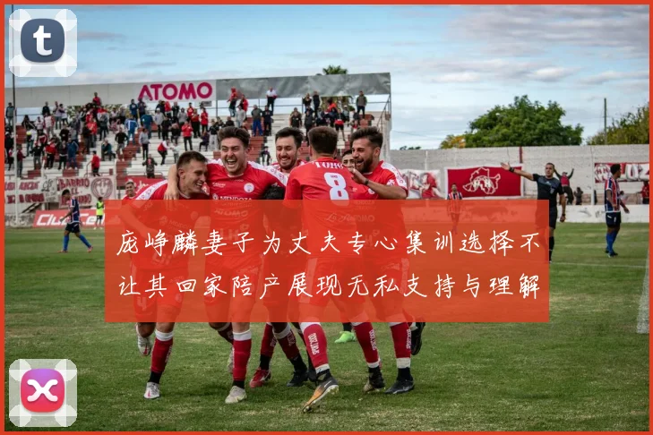 庞峥麟妻子为丈夫专心集训选择不让其回家陪产展现无私支持与理解