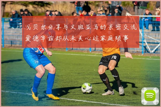 戈贝尔分享与文班亚马的亲密交流爱德华兹却从未关心过家庭琐事