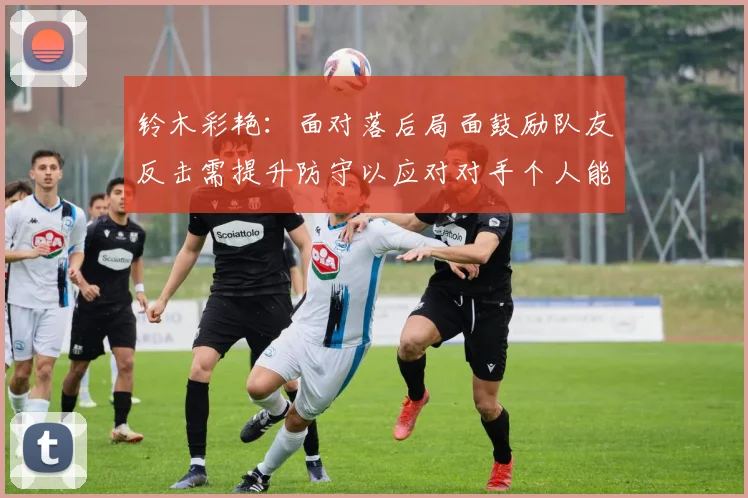 铃木彩艳:面对落后局面鼓励队友反击需提升防守以应对对手个人能力