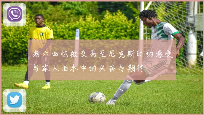 老六回忆被交易至尼克斯时的感受与家人泪水中的兴奋与期待