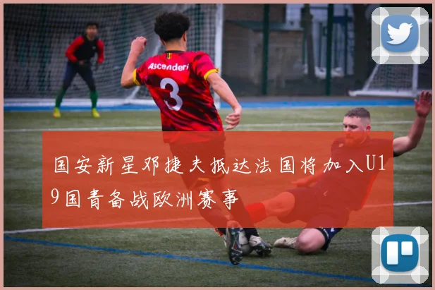 国安新星邓捷夫抵达法国将加入U19国青备战欧洲赛事