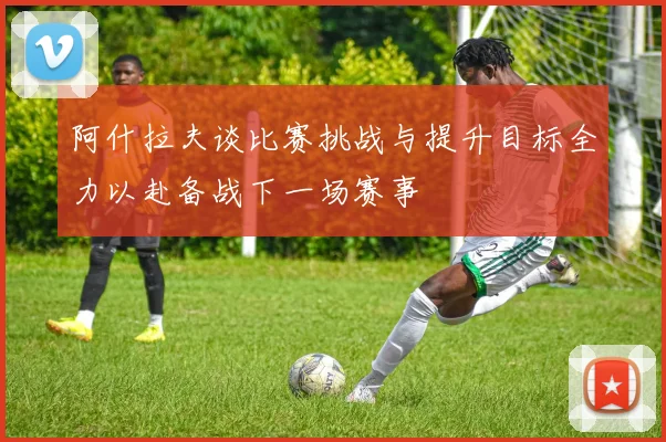 阿什拉夫谈比赛挑战与提升目标全力以赴备战下一场赛事