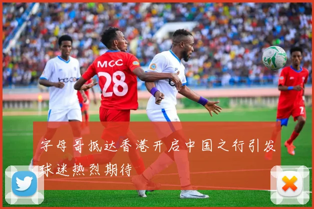 字母哥抵达香港开启中国之行引发球迷热烈期待