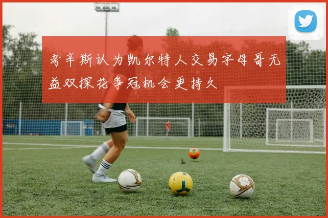 考辛斯认为凯尔特人交易字母哥无益双探花争冠机会更持久