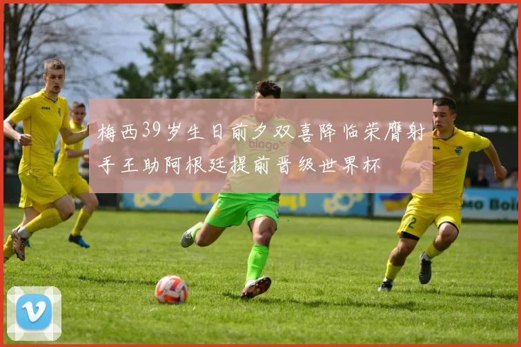 梅西39岁生日前夕双喜降临荣膺射手王助阿根廷提前晋级世界杯