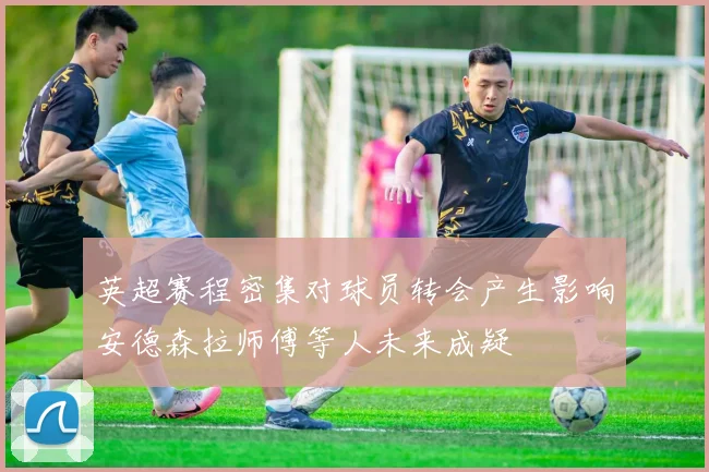 英超赛程密集对球员转会产生影响安德森拉师傅等人未来成疑