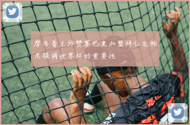 摩洛哥主帅赞赛巴里加盟拜仁孔帕尼强调世界杯的重要性